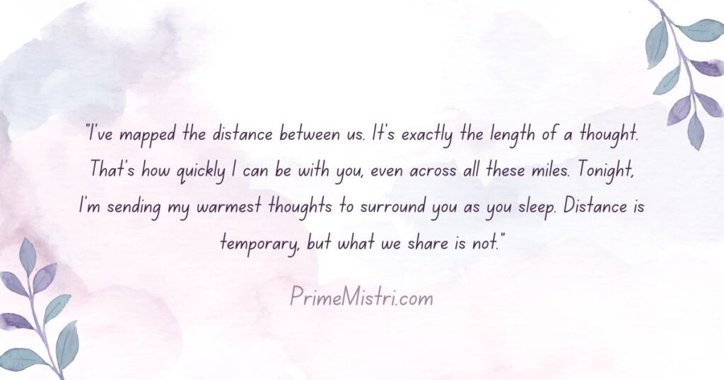 "I've mapped the distance between us. It's exactly the length of a thought. That's how quickly I can be with you, even across all these miles. Tonight, I'm sending my warmest thoughts to surround you as you sleep. Distance is temporary, but what we share is not."